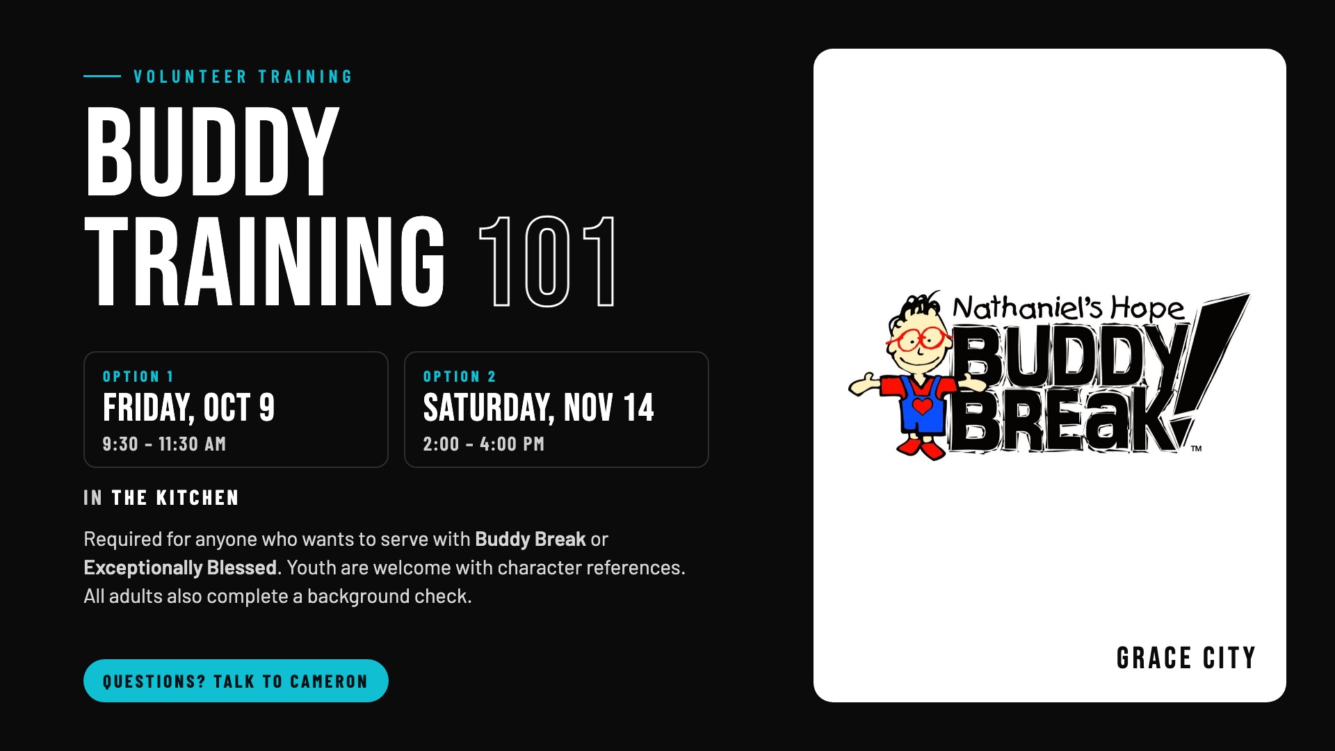 Buddy Training 101: volunteer training required for anyone who wants to serve with Buddy Break or Exceptionally Blessed. Option 1: Friday, October 9, 9:30 to 11:30 AM. Option 2: Saturday, November 14, 2:00 to 4:00 PM. In the Kitchen. Youth are welcome with character references; all adults also complete a background check. Questions? Talk to Cameron.